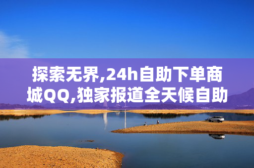 探索无界,24h自助下单商城QQ,独家报道全天候自助购物体验，让你的消费更随心所欲！